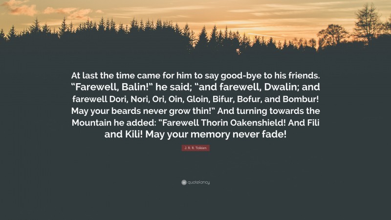 J. R. R. Tolkien Quote: “At last the time came for him to say good-bye to his friends. “Farewell, Balin!” he said; “and farewell, Dwalin; and farewell Dori, Nori, Ori, Oin, Gloin, Bifur, Bofur, and Bombur! May your beards never grow thin!” And turning towards the Mountain he added: “Farewell Thorin Oakenshield! And Fili and Kili! May your memory never fade!”