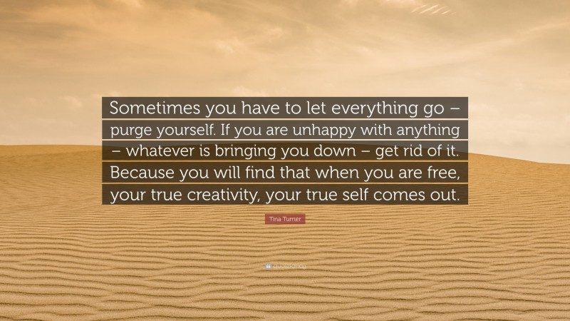 Tina Turner Quote: “Sometimes you have to let everything go – purge yourself. If you are unhappy with anything – whatever is bringing you down – get rid of it. Because you will find that when you are free, your true creativity, your true self comes out.”