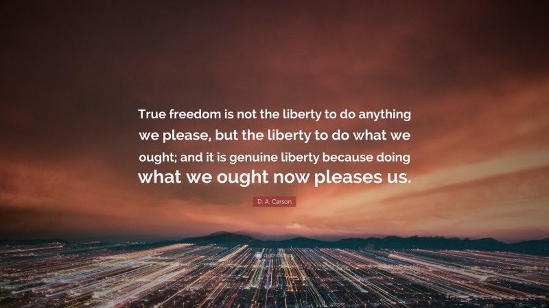 D. A. Carson Quote: “True freedom is not the liberty to do anything we please, but the liberty to do what we ought; and it is genuine liberty because doing what we ought now pleases us.”