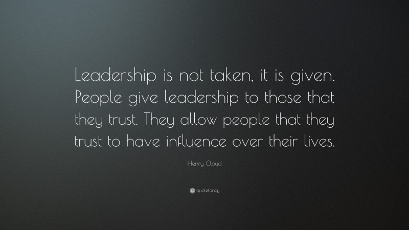 Henry Cloud Quote: “Leadership is not taken, it is given. People give leadership to those that they trust. They allow people that they trust to have influence over their lives.”