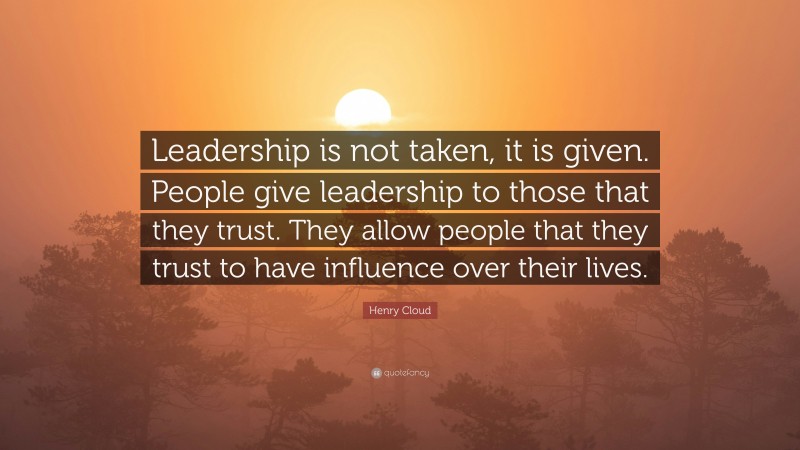 Henry Cloud Quote: “Leadership is not taken, it is given. People give leadership to those that they trust. They allow people that they trust to have influence over their lives.”