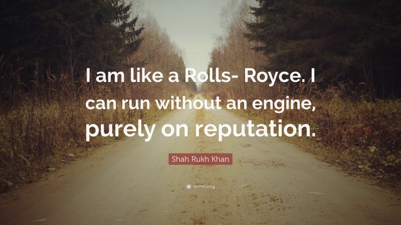 Shah Rukh Khan Quote: “I am like a Rolls- Royce. I can run without an engine, purely on reputation.”