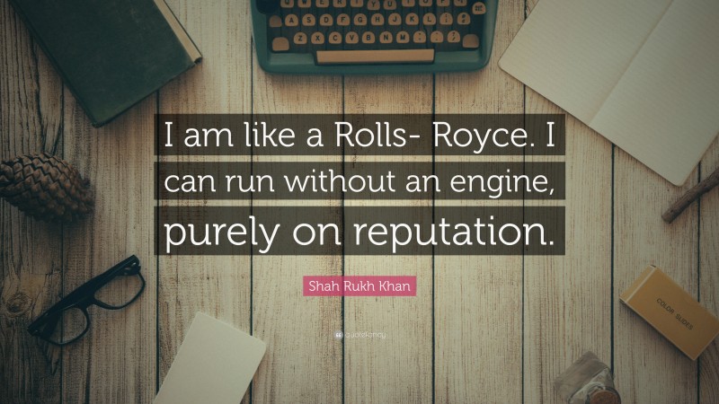 Shah Rukh Khan Quote: “I am like a Rolls- Royce. I can run without an engine, purely on reputation.”