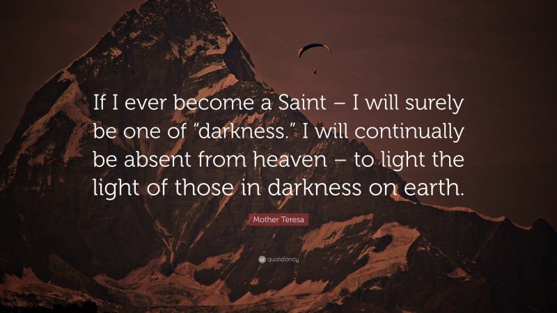 Mother Teresa Quote: “If I ever become a Saint – I will surely be one of “darkness.” I will continually be absent from heaven – to light the light of those in darkness on earth.”