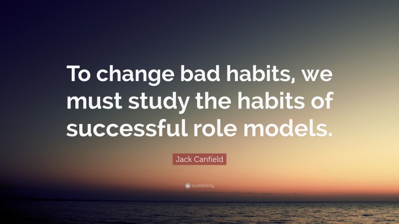 Jack Canfield Quote: “To change bad habits, we must study the habits of successful role models.”