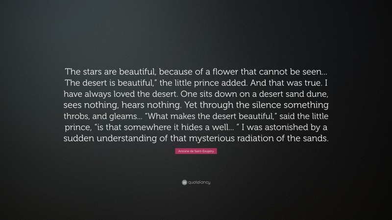 Antoine de Saint-Exupéry Quote: “The stars are beautiful, because of a flower that cannot be seen... The desert is beautiful,” the little prince added. And that was true. I have always loved the desert. One sits down on a desert sand dune, sees nothing, hears nothing. Yet through the silence something throbs, and gleams... “What makes the desert beautiful,” said the little prince, “is that somewhere it hides a well... ” I was astonished by a sudden understanding of that mysterious radiation of the sands.”