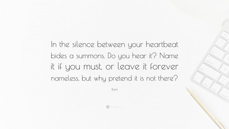Rumi Quote: “In the silence between your heartbeat bides a summons. Do you hear it? Name it if you must, or leave it forever nameless, but why pretend it is not there?”