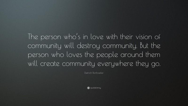 Dietrich Bonhoeffer Quote: “The person who’s in love with their vision of community will destroy community. But the person who loves the people around them will create community everywhere they go.”