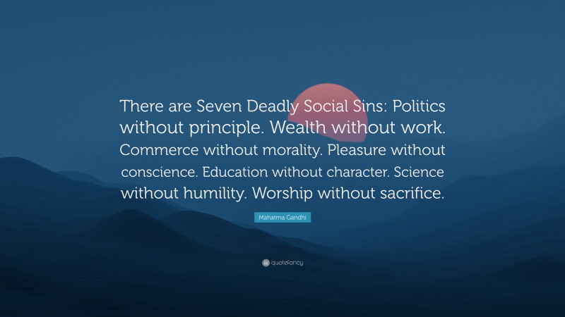 Mahatma Gandhi Quote: “There are Seven Deadly Social Sins: Politics without principle. Wealth without work. Commerce without morality. Pleasure without conscience. Education without character. Science without humility. Worship without sacrifice.”