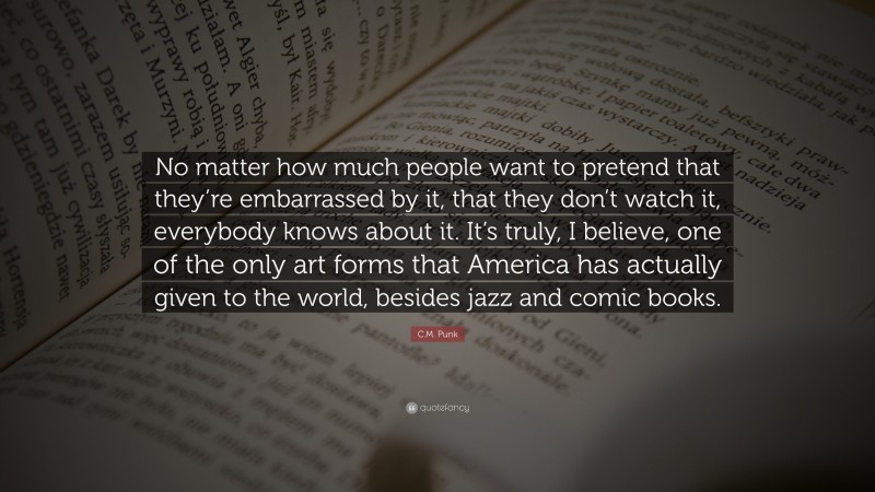 C.M. Punk Quote: “No matter how much people want to pretend that they’re embarrassed by it, that they don’t watch it, everybody knows about it. It’s truly, I believe, one of the only art forms that America has actually given to the world, besides jazz and comic books.”