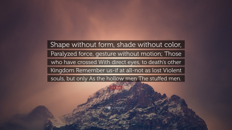 T. S. Eliot Quote: “Shape without form, shade without color, Paralyzed force, gesture without motion; Those who have crossed With direct eyes, to death’s other Kingdom Remember us-if at all-not as lost Violent souls, but only As the hollow men The stuffed men.”
