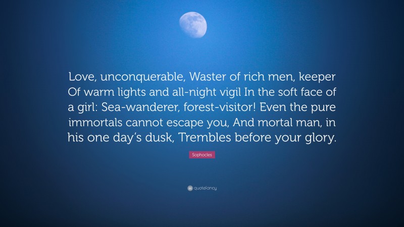Sophocles Quote: “Love, unconquerable, Waster of rich men, keeper Of warm lights and all-night vigil In the soft face of a girl: Sea-wanderer, forest-visitor! Even the pure immortals cannot escape you, And mortal man, in his one day’s dusk, Trembles before your glory.”