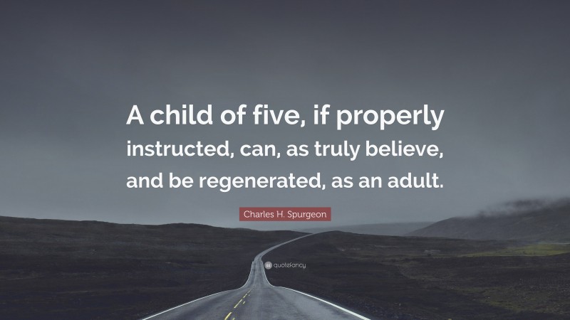 Charles H. Spurgeon Quote: “A child of five, if properly instructed, can, as truly believe, and be regenerated, as an adult.”