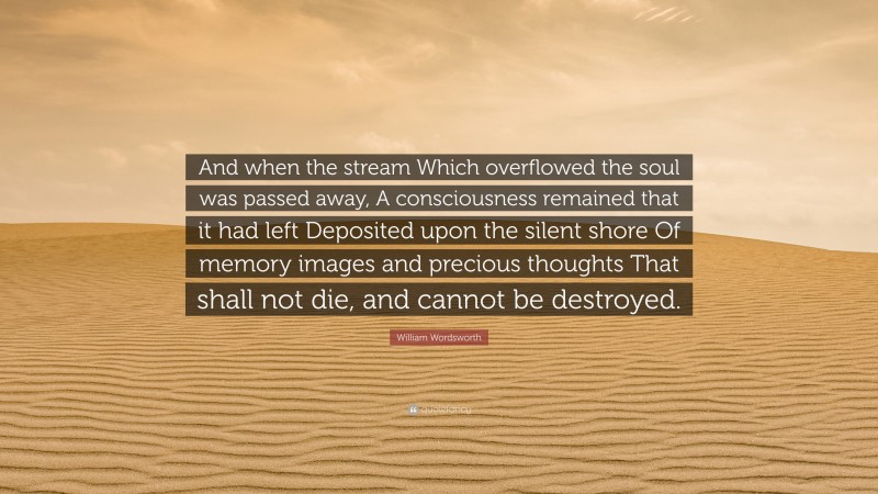 William Wordsworth Quote: “And when the stream Which overflowed the soul was passed away, A consciousness remained that it had left Deposited upon the silent shore Of memory images and precious thoughts That shall not die, and cannot be destroyed.”