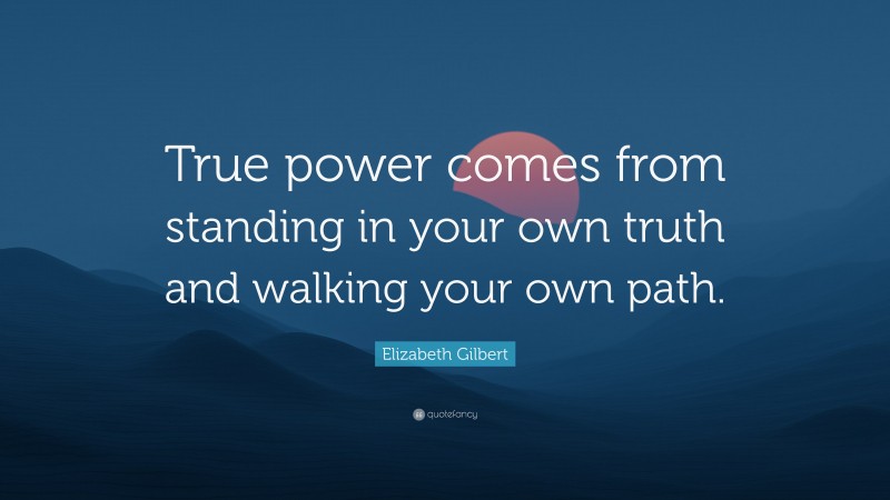 Elizabeth Gilbert Quote: “True power comes from standing in your own truth and walking your own path.”