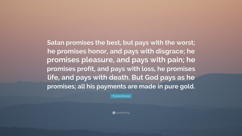 Thomas Brooks Quote: “Satan promises the best, but pays with the worst; he promises honor, and pays with disgrace; he promises pleasure, and pays with pain; he promises profit, and pays with loss, he promises life, and pays with death. But God pays as he promises; all his payments are made in pure gold.”