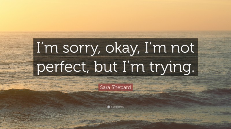 Sara Shepard Quote: “I’m sorry, okay, I’m not perfect, but I’m trying.”