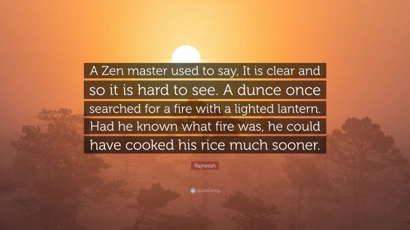 Rajneesh Quote: “A Zen master used to say, It is clear and so it is hard to see. A dunce once searched for a fire with a lighted lantern. Had he known what fire was, he could have cooked his rice much sooner.”