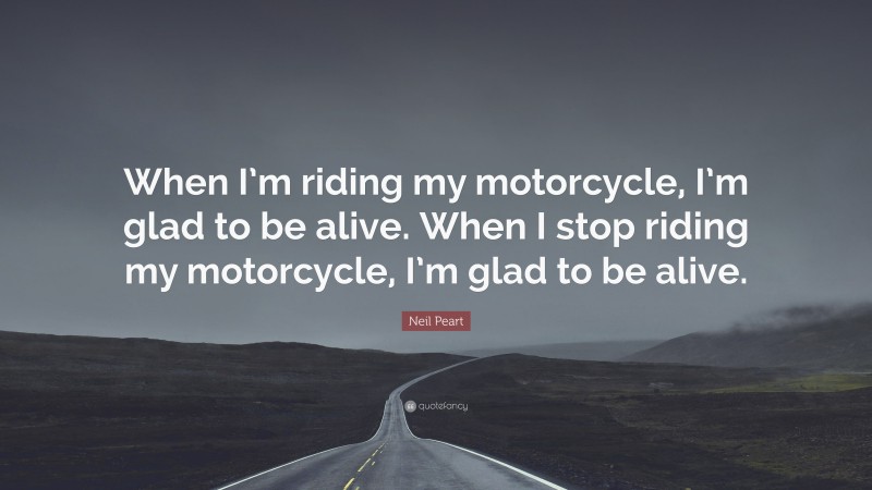 Neil Peart Quote: “When I’m riding my motorcycle, I’m glad to be alive. When I stop riding my motorcycle, I’m glad to be alive.”