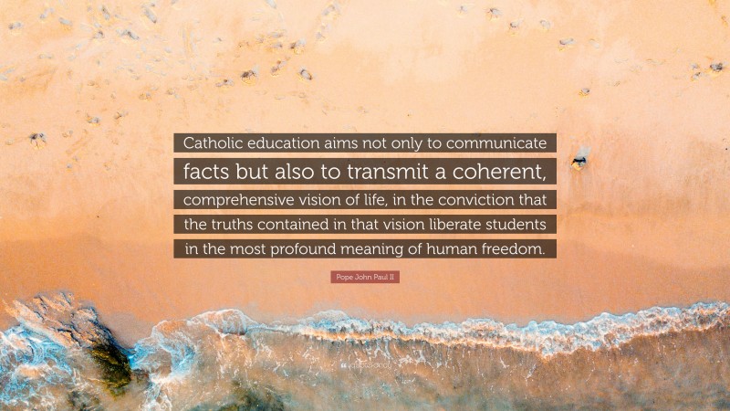Pope John Paul II Quote: “Catholic education aims not only to communicate facts but also to transmit a coherent, comprehensive vision of life, in the conviction that the truths contained in that vision liberate students in the most profound meaning of human freedom.”