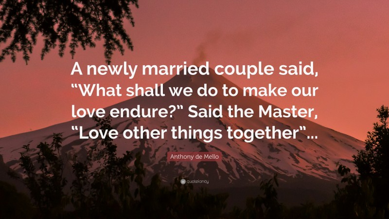 Anthony de Mello Quote: “A newly married couple said, “What shall we do to make our love endure?” Said the Master, “Love other things together”...”