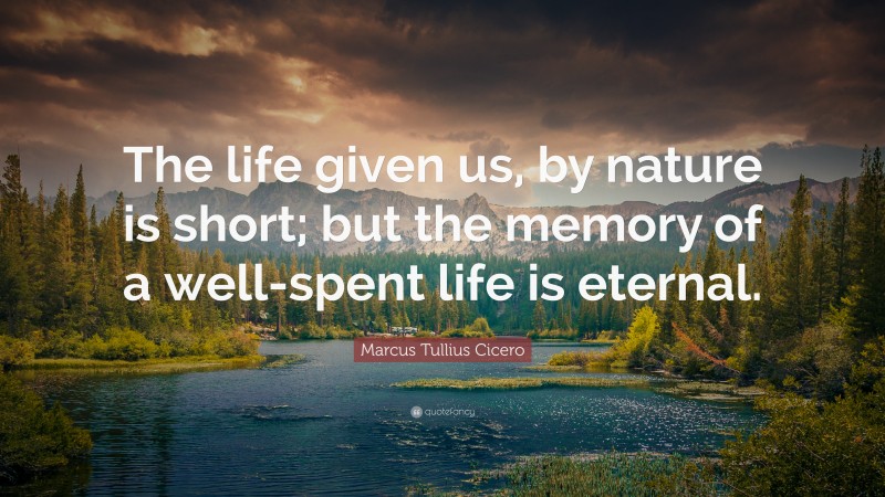 Marcus Tullius Cicero Quote: “The life given us, by nature is short; but the memory of a well-spent life is eternal.”