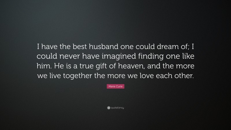 Marie Curie Quote: “I have the best husband one could dream of; I could never have imagined finding one like him. He is a true gift of heaven, and the more we live together the more we love each other.”