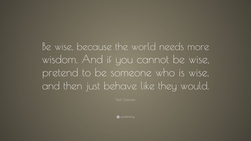 Neil Gaiman Quote: “Be wise, because the world needs more wisdom. And if you cannot be wise, pretend to be someone who is wise, and then just behave like they would.”