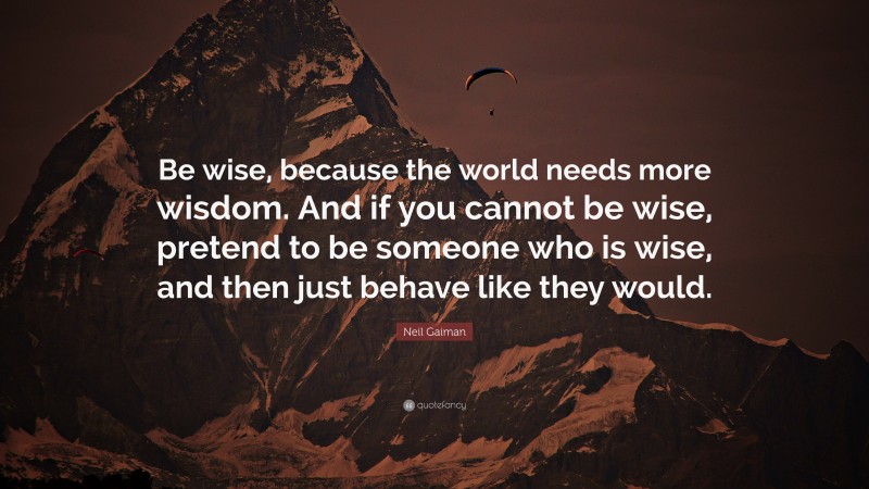 Neil Gaiman Quote: “Be wise, because the world needs more wisdom. And if you cannot be wise, pretend to be someone who is wise, and then just behave like they would.”
