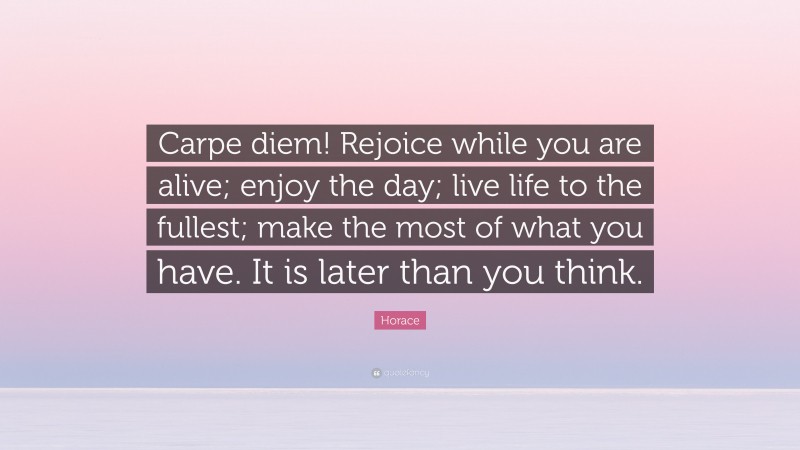 Horace Quote: “Carpe diem! Rejoice while you are alive; enjoy the day; live life to the fullest; make the most of what you have. It is later than you think.”