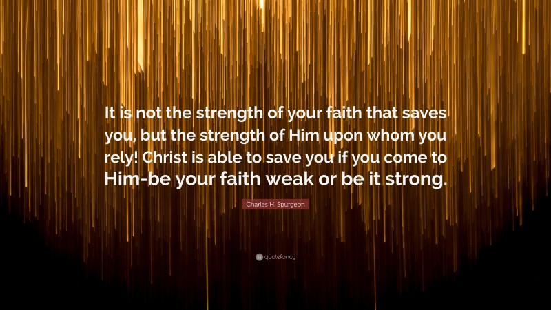 Charles H. Spurgeon Quote: “It is not the strength of your faith that saves you, but the strength of Him upon whom you rely! Christ is able to save you if you come to Him-be your faith weak or be it strong.”