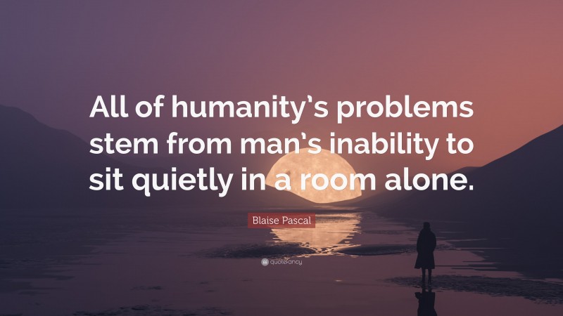 Blaise Pascal Quote: “All of humanity’s problems stem from man’s inability to sit quietly in a room alone.”
