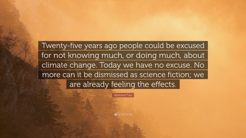 Desmond Tutu Quote: “Twenty-five years ago people could be excused for not knowing much, or doing much, about climate change. Today we have no excuse. No more can it be dismissed as science fiction; we are already feeling the effects.”