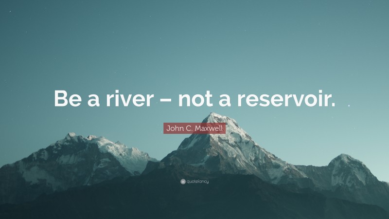 John C. Maxwell Quote: “Be a river – not a reservoir.”