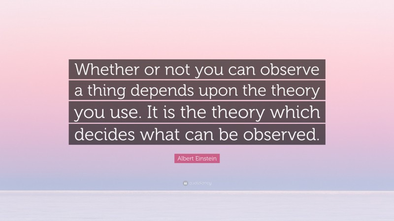 Albert Einstein Quote: “Whether or not you can observe a thing depends upon the theory you use. It is the theory which decides what can be observed.”