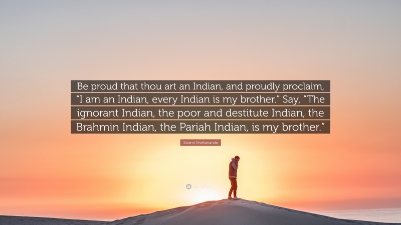 Swami Vivekananda Quote: “Be proud that thou art an Indian, and proudly proclaim, “I am an Indian, every Indian is my brother.” Say, “The ignorant Indian, the poor and destitute Indian, the Brahmin Indian, the Pariah Indian, is my brother.””