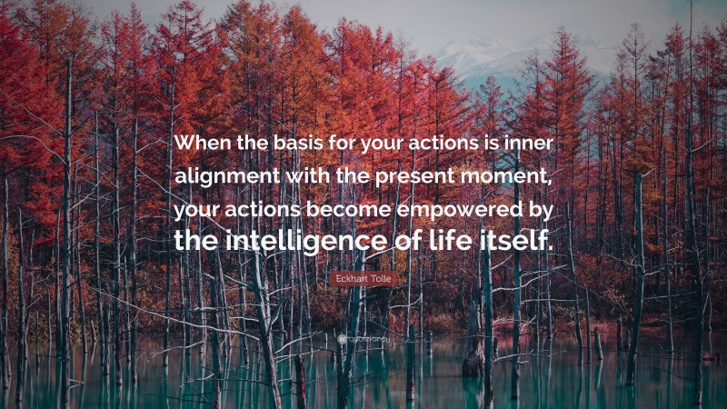 Eckhart Tolle Quote: “When the basis for your actions is inner alignment with the present moment, your actions become empowered by the intelligence of life itself.”