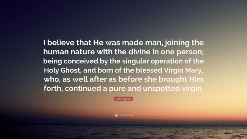 John Wesley Quote: “I believe that He was made man, joining the human nature with the divine in one person; being conceived by the singular operation of the Holy Ghost, and born of the blessed Virgin Mary, who, as well after as before she brought Him forth, continued a pure and unspotted virgin.”