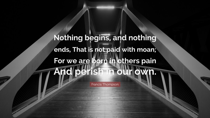 Francis Thompson Quote: “Nothing begins, and nothing ends, That is not paid with moan; For we are born in others pain And perish in our own.”