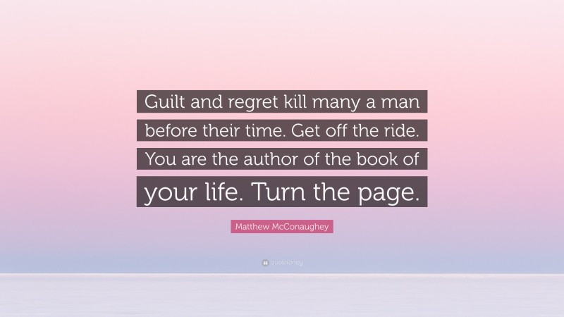 Matthew McConaughey Quote: “Guilt and regret kill many a man before their time. Get off the ride. You are the author of the book of your life. Turn the page.”