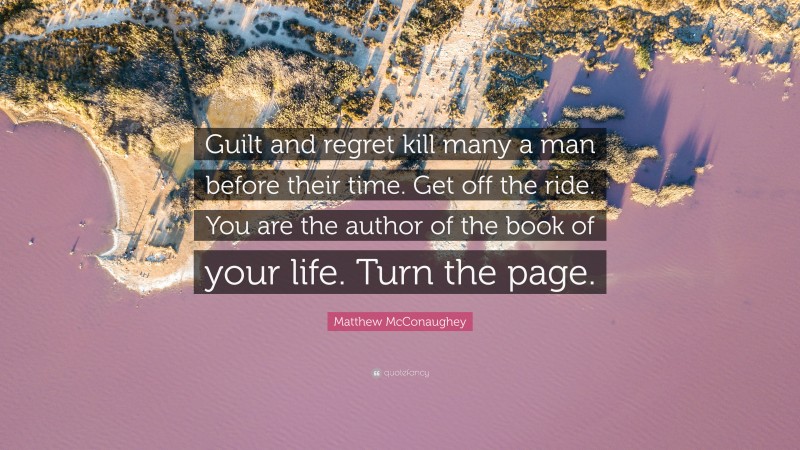 Matthew McConaughey Quote: “Guilt and regret kill many a man before their time. Get off the ride. You are the author of the book of your life. Turn the page.”