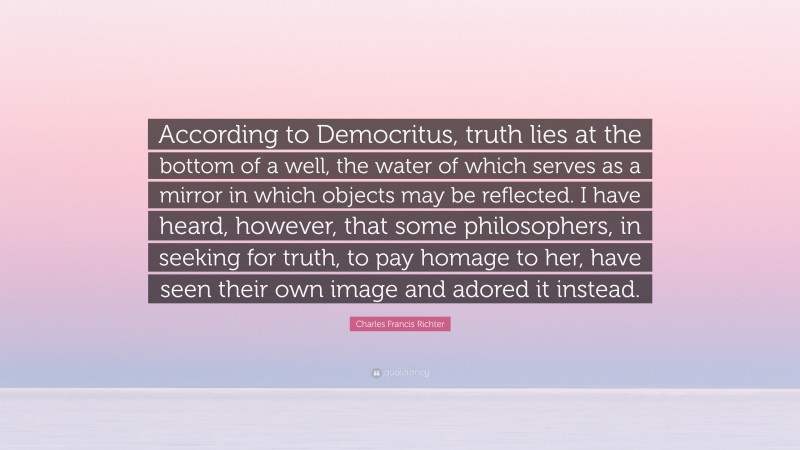 Charles Francis Richter Quote: “According to Democritus, truth lies at the bottom of a well, the water of which serves as a mirror in which objects may be reflected. I have heard, however, that some philosophers, in seeking for truth, to pay homage to her, have seen their own image and adored it instead.”