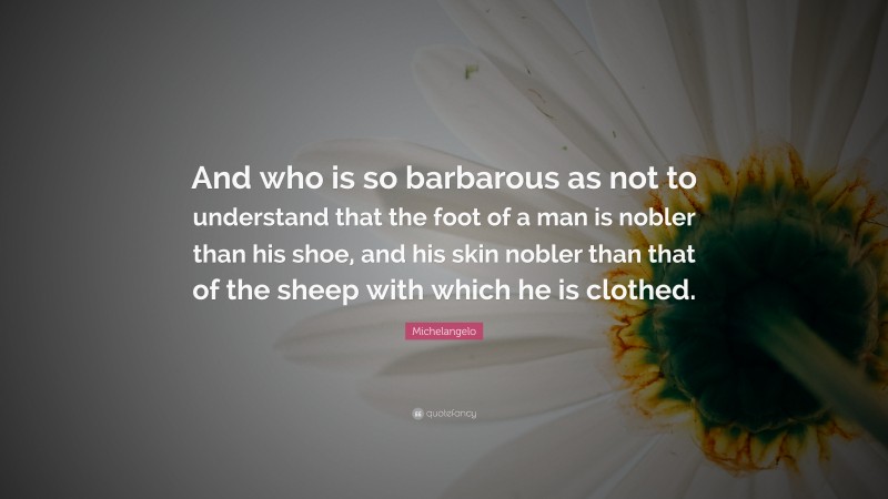 Michelangelo Quote: “And who is so barbarous as not to understand that the foot of a man is nobler than his shoe, and his skin nobler than that of the sheep with which he is clothed.”