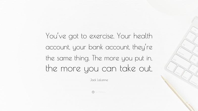 Jack LaLanne Quote: “You’ve got to exercise. Your health account, your bank account, they’re the same thing. The more you put in, the more you can take out.”