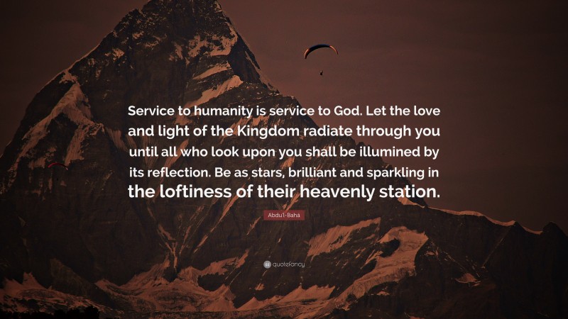 Abdu'l-Bahá Quote: “Service to humanity is service to God. Let the love and light of the Kingdom radiate through you until all who look upon you shall be illumined by its reflection. Be as stars, brilliant and sparkling in the loftiness of their heavenly station.”
