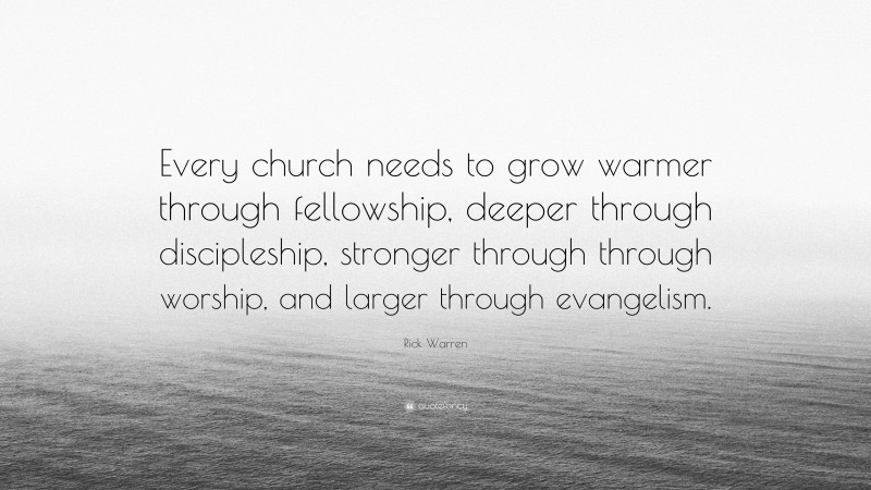 Rick Warren Quote: “Every church needs to grow warmer through fellowship, deeper through discipleship, stronger through through worship, and larger through evangelism.”
