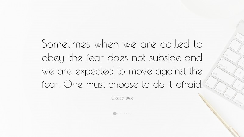 Elisabeth Elliot Quote: “Sometimes when we are called to obey, the fear does not subside and we are expected to move against the fear. One must choose to do it afraid.”