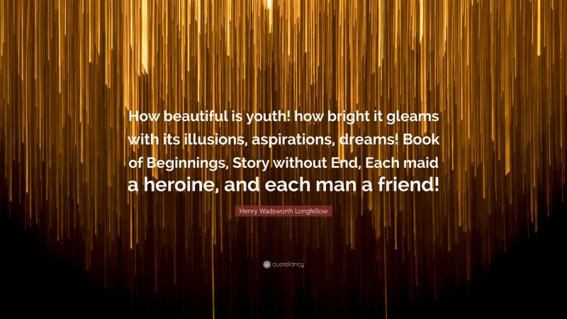 Henry Wadsworth Longfellow Quote: “How beautiful is youth! how bright it gleams with its illusions, aspirations, dreams! Book of Beginnings, Story without End, Each maid a heroine, and each man a friend!”
