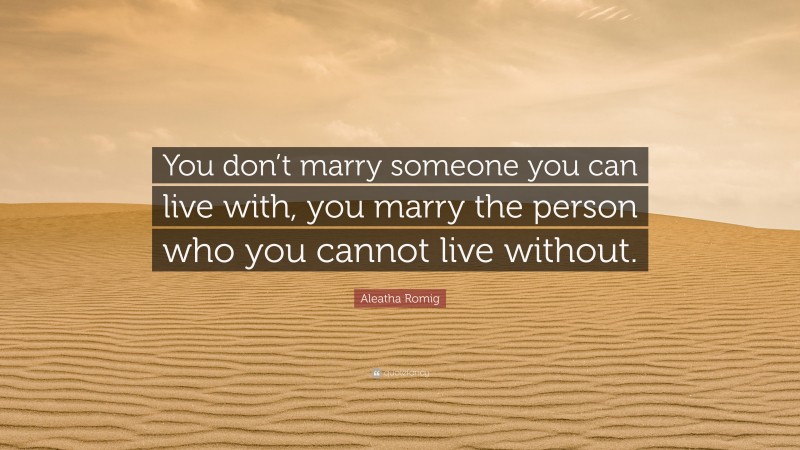 Aleatha Romig Quote: “You don’t marry someone you can live with, you marry the person who you cannot live without.”