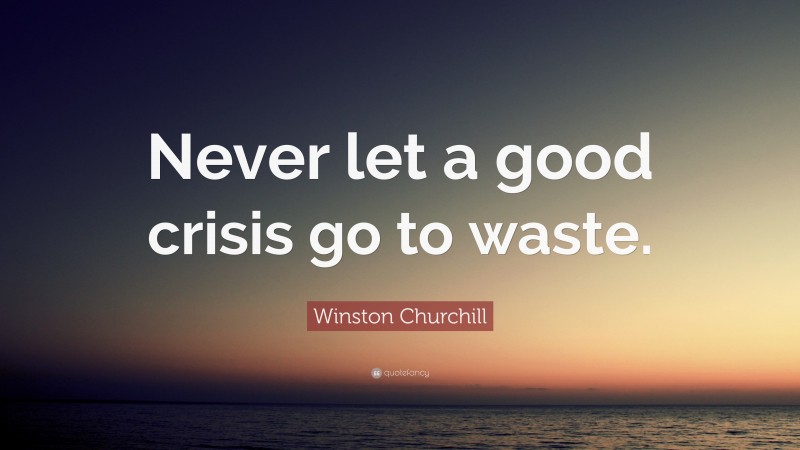 Winston Churchill Quote: “Never let a good crisis go to waste.”